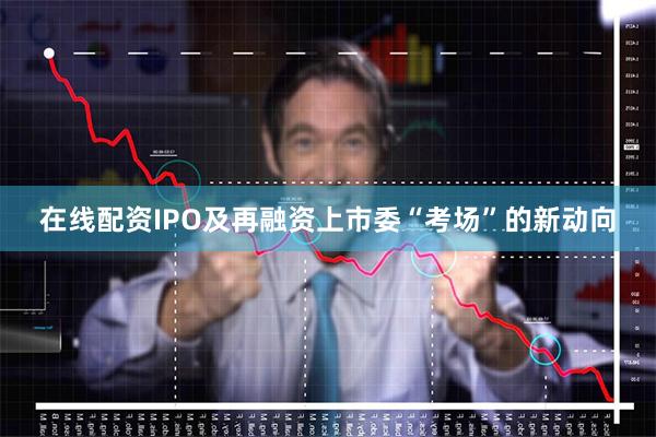在线配资IPO及再融资上市委“考场”的新动向