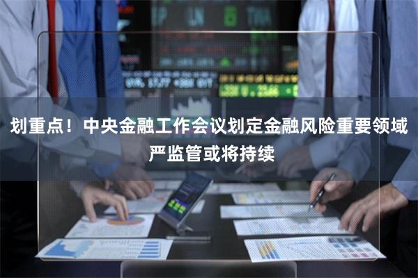 划重点！中央金融工作会议划定金融风险重要领域 严监管或将持续