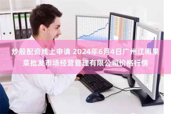 炒股配资线上申请 2024年6月4日广州江南果菜批发市场经营管理有限公司价格行情