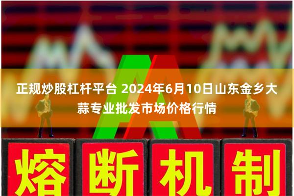 正规炒股杠杆平台 2024年6月10日山东金乡大蒜专业批发市场价格行情