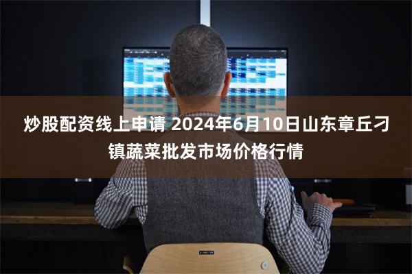 炒股配资线上申请 2024年6月10日山东章丘刁镇蔬菜批发市场价格行情