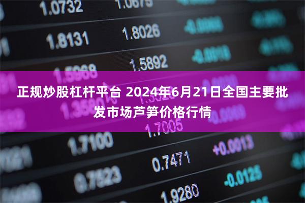 正规炒股杠杆平台 2024年6月21日全国主要批发市场芦笋价格行情