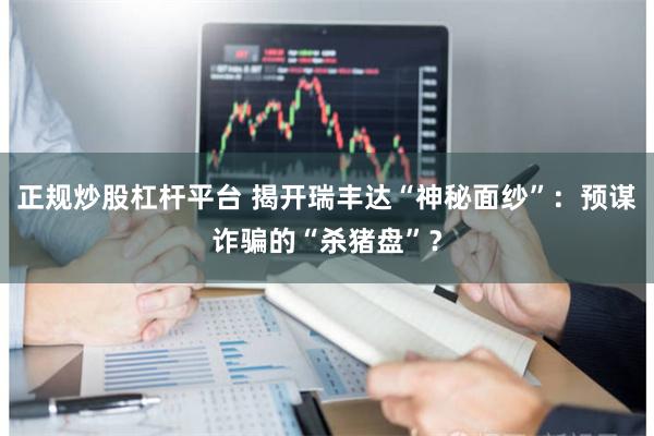 正规炒股杠杆平台 揭开瑞丰达“神秘面纱”：预谋诈骗的“杀猪盘”？