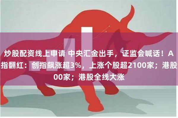 炒股配资线上申请 中央汇金出手，证监会喊话！A股三大股指翻红：创指飙涨超3%，上涨个股超2100家；港股全线大涨