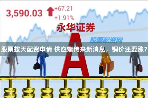股票按天配资申请 供应端传来新消息，铜价还要涨？