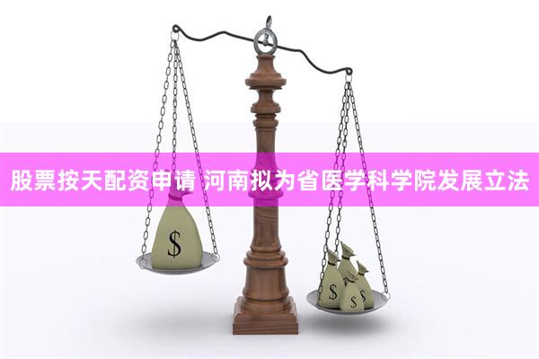 股票按天配资申请 河南拟为省医学科学院发展立法