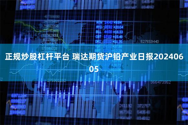 正规炒股杠杆平台 瑞达期货沪铅产业日报20240605