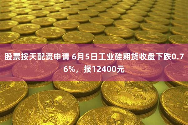 股票按天配资申请 6月5日工业硅期货收盘下跌0.76%，报12400元