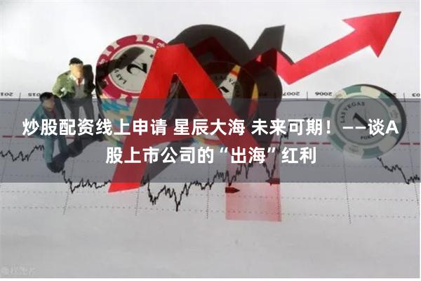 炒股配资线上申请 星辰大海 未来可期！——谈A股上市公司的“出海”红利