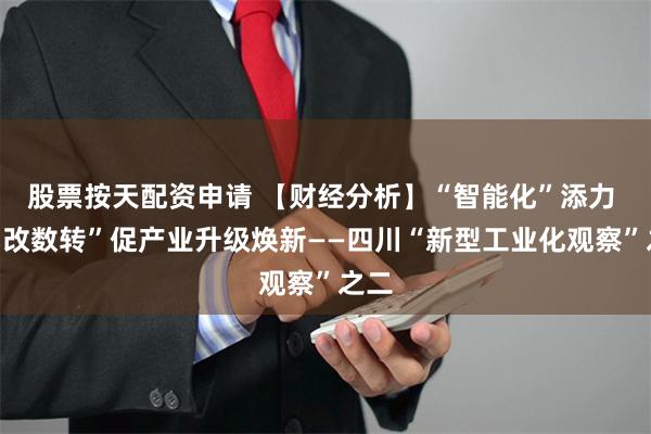 股票按天配资申请 【财经分析】“智能化”添力 “智改数转”促产业升级焕新——四川“新型工业化观察”之二