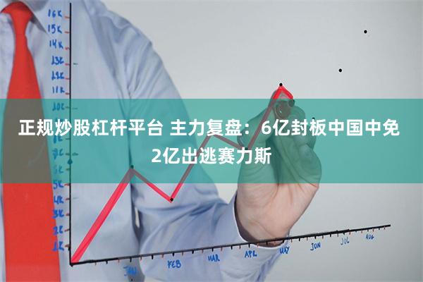 正规炒股杠杆平台 主力复盘：6亿封板中国中免 2亿出逃赛力斯