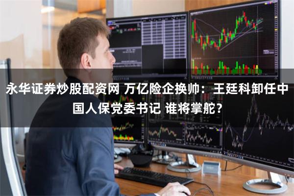 永华证券炒股配资网 万亿险企换帅：王廷科卸任中国人保党委书记 谁将掌舵？