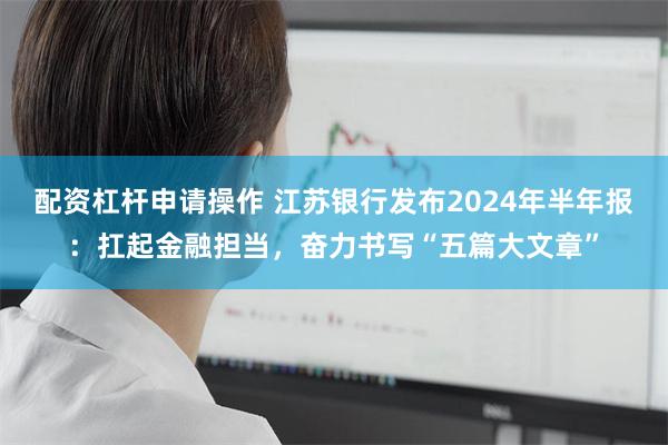 配资杠杆申请操作 江苏银行发布2024年半年报：扛起金融担当，奋力书写“五篇大文章”