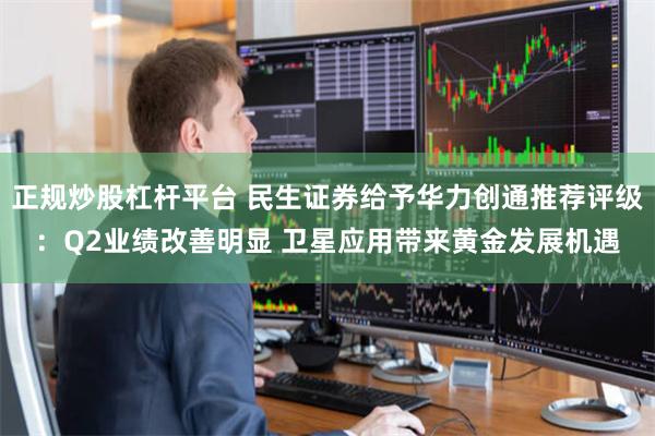 正规炒股杠杆平台 民生证券给予华力创通推荐评级：Q2业绩改善明显 卫星应用带来黄金发展机遇