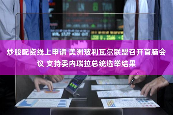 炒股配资线上申请 美洲玻利瓦尔联盟召开首脑会议 支持委内瑞拉总统选举结果