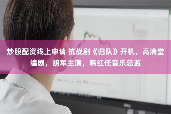 炒股配资线上申请 抗战剧《归队》开机，高满堂编剧，胡军主演，韩红任音乐总监
