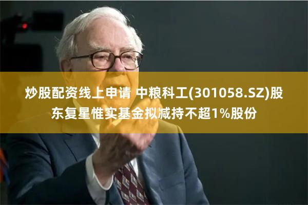 炒股配资线上申请 中粮科工(301058.SZ)股东复星惟实基金拟减持不超1%股份
