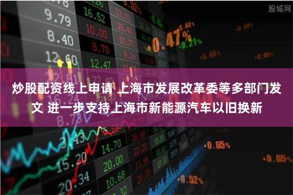 炒股配资线上申请 上海市发展改革委等多部门发文 进一步支持上海市新能源汽车以旧换新