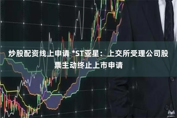 炒股配资线上申请 *ST亚星：上交所受理公司股票主动终止上市申请