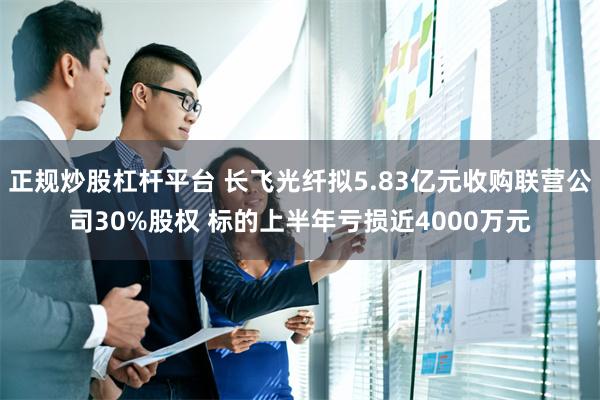 正规炒股杠杆平台 长飞光纤拟5.83亿元收购联营公司30%股权 标的上半年亏损近4000万元