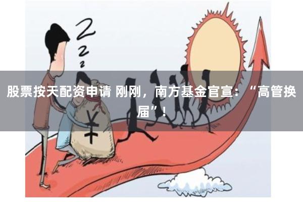 股票按天配资申请 刚刚，南方基金官宣：“高管换届”！