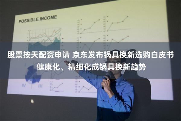 股票按天配资申请 京东发布锅具换新选购白皮书 健康化、精细化成锅具换新趋势