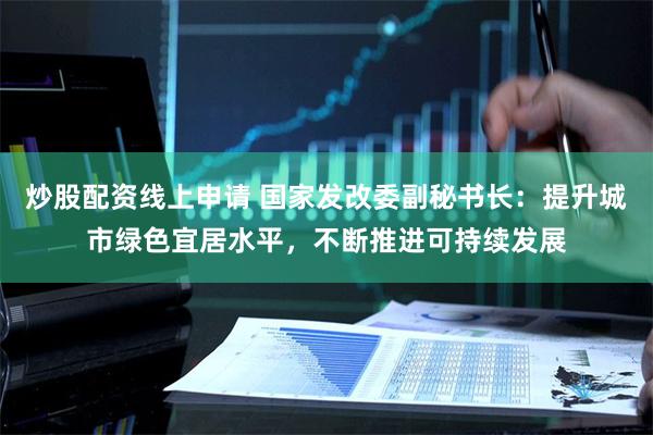 炒股配资线上申请 国家发改委副秘书长：提升城市绿色宜居水平，不断推进可持续发展
