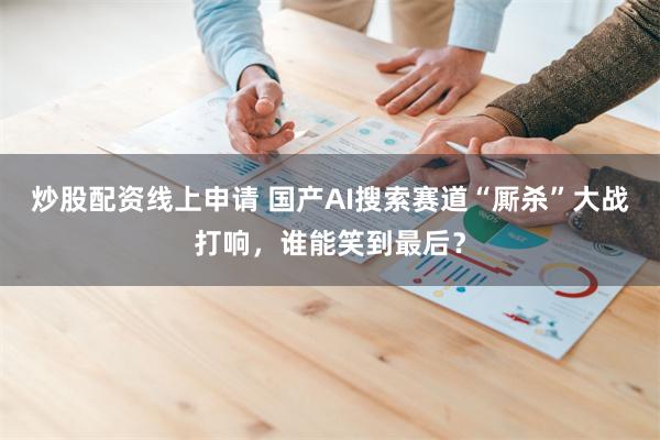 炒股配资线上申请 国产AI搜索赛道“厮杀”大战打响，谁能笑到最后？