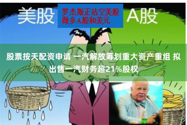 股票按天配资申请 一汽解放筹划重大资产重组 拟出售一汽财务超21%股权