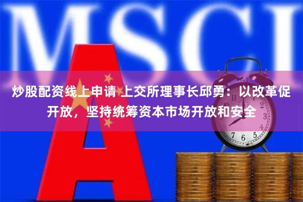 炒股配资线上申请 上交所理事长邱勇：以改革促开放，坚持统筹资本市场开放和安全