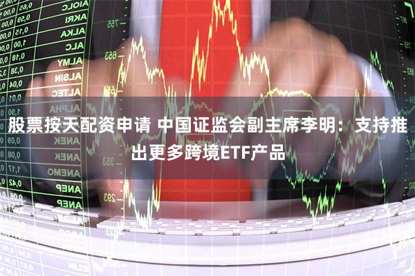 股票按天配资申请 中国证监会副主席李明：支持推出更多跨境ETF产品