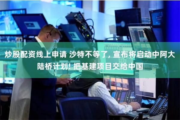 炒股配资线上申请 沙特不等了, 宣布将启动中阿大陆桥计划! 把基建项目交给中国
