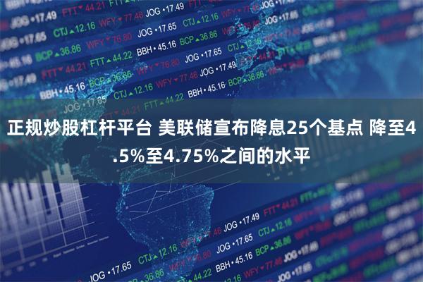 正规炒股杠杆平台 美联储宣布降息25个基点 降至4.5%至4.75%之间的水平