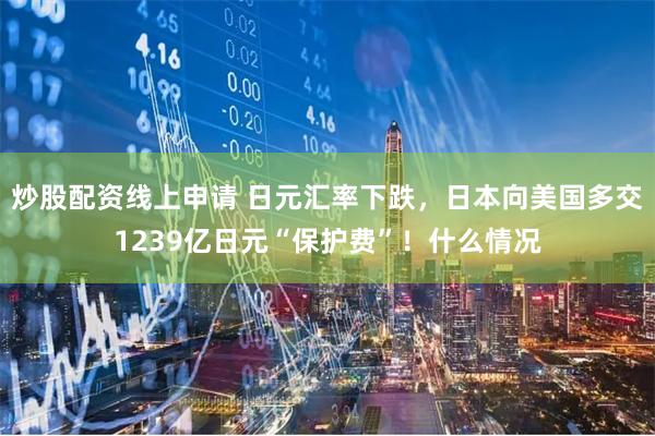 炒股配资线上申请 日元汇率下跌，日本向美国多交1239亿日元“保护费”！什么情况