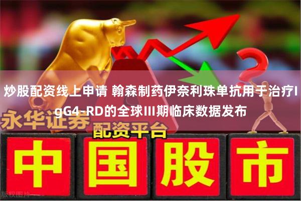 炒股配资线上申请 翰森制药伊奈利珠单抗用于治疗IgG4-RD的全球Ⅲ期临床数据发布