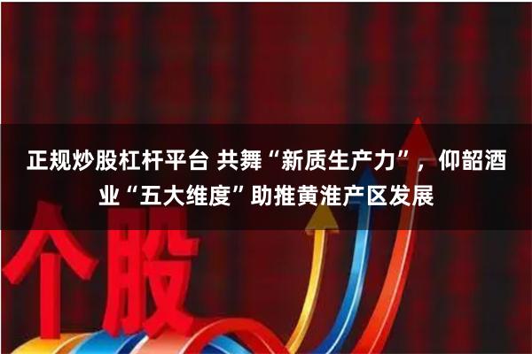 正规炒股杠杆平台 共舞“新质生产力”，仰韶酒业“五大维度”助推黄淮产区发展