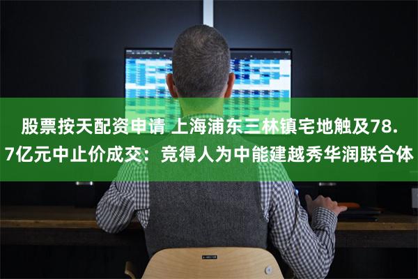 股票按天配资申请 上海浦东三林镇宅地触及78.7亿元中止价成交：竞得人为中能建越秀华润联合体