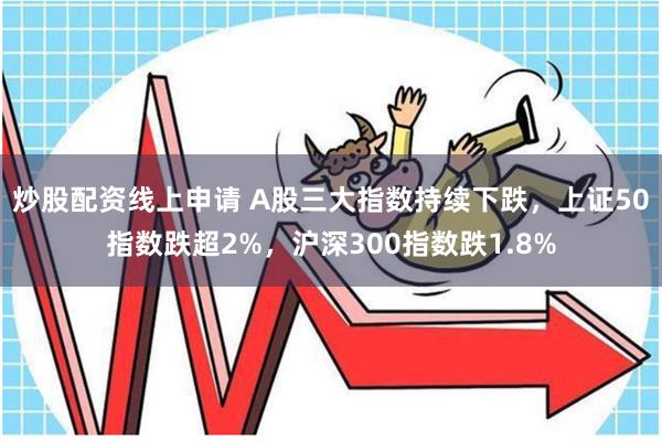 炒股配资线上申请 A股三大指数持续下跌，上证50指数跌超2%，沪深300指数跌1.8%