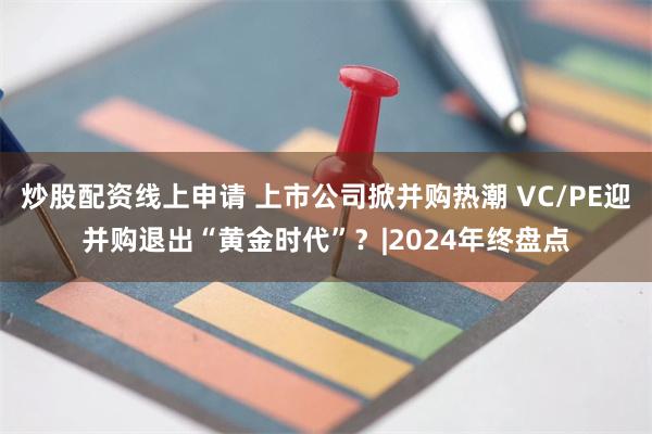 炒股配资线上申请 上市公司掀并购热潮 VC/PE迎并购退出“黄金时代”？|2024年终盘点