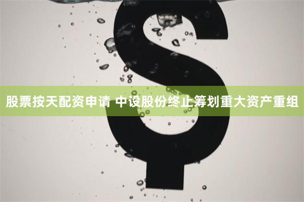 股票按天配资申请 中设股份终止筹划重大资产重组