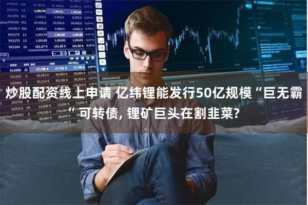 炒股配资线上申请 亿纬锂能发行50亿规模“巨无霸”可转债, 锂矿巨头在割韭菜?