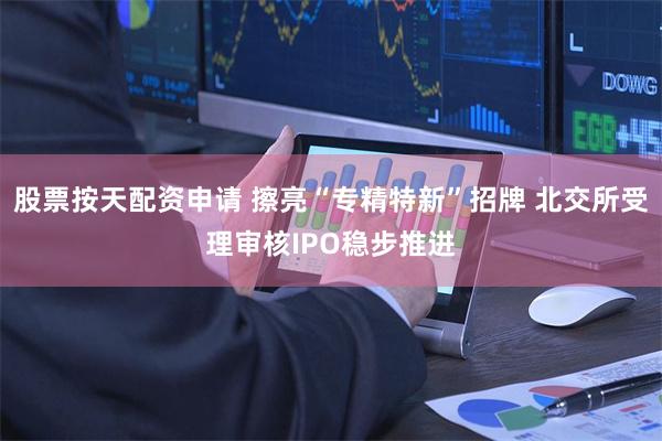 股票按天配资申请 擦亮“专精特新”招牌 北交所受理审核IPO稳步推进
