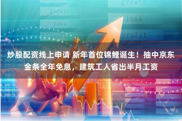 炒股配资线上申请 新年首位锦鲤诞生！抽中京东金条全年免息，建筑工人省出半月工资