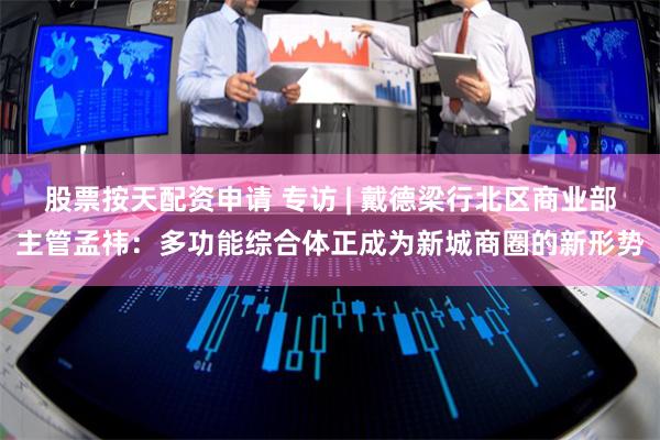 股票按天配资申请 专访 | 戴德梁行北区商业部主管孟祎：多功能综合体正成为新城商圈的新形势