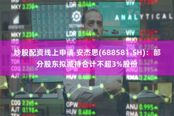 炒股配资线上申请 安杰思(688581.SH)：部分股东拟减持合计不超3%股份