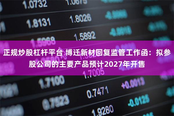正规炒股杠杆平台 博迁新材回复监管工作函：拟参股公司的主要产品预计2027年开售