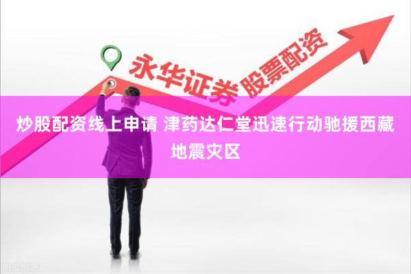 炒股配资线上申请 津药达仁堂迅速行动驰援西藏地震灾区