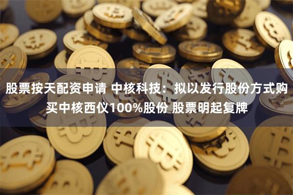 股票按天配资申请 中核科技：拟以发行股份方式购买中核西仪100%股份 股票明起复牌