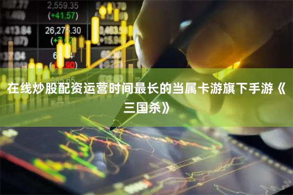 在线炒股配资运营时间最长的当属卡游旗下手游《三国杀》