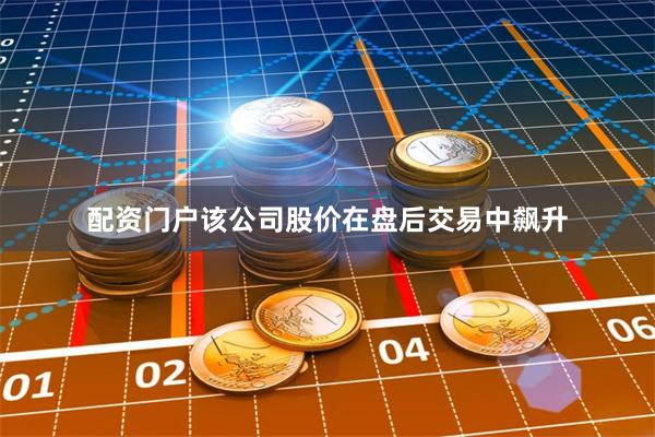 配资门户该公司股价在盘后交易中飙升